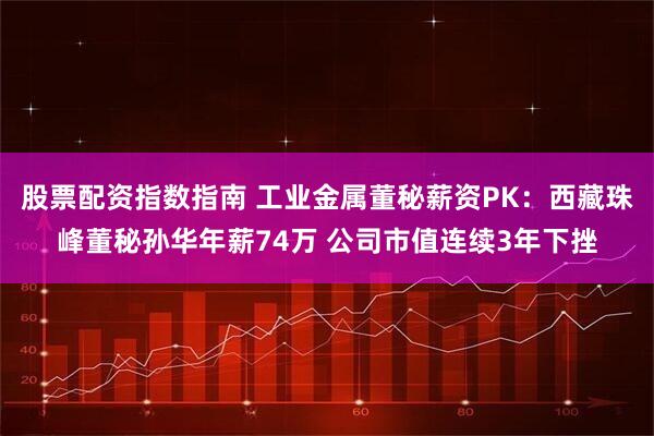股票配资指数指南 工业金属董秘薪资PK：西藏珠峰董秘孙华年薪74万 公司市值连续3年下挫