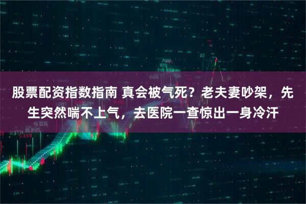 股票配资指数指南 真会被气死？老夫妻吵架，先生突然喘不上气，去医院一查惊出一身冷汗
