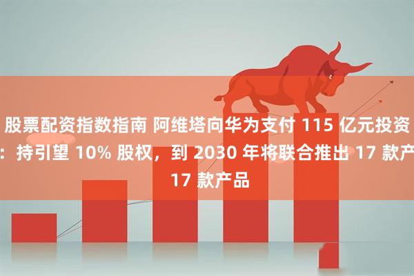 股票配资指数指南 阿维塔向华为支付 115 亿元投资款：持引望 10% 股权，到 2030 年将联合推出 17 款产品