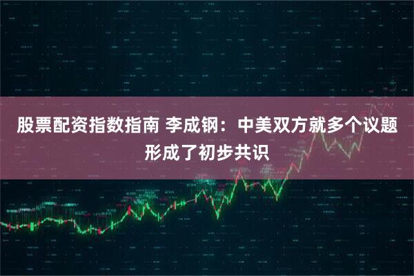 股票配资指数指南 李成钢：中美双方就多个议题形成了初步共识