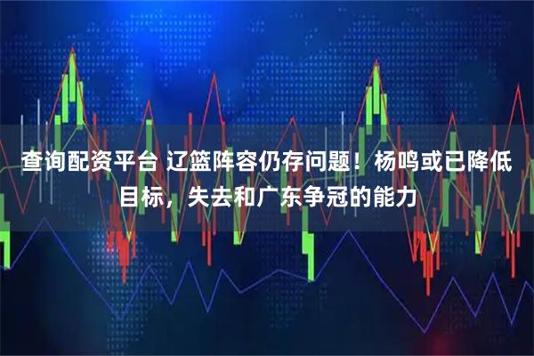 查询配资平台 辽篮阵容仍存问题！杨鸣或已降低目标，失去和广东争冠的能力