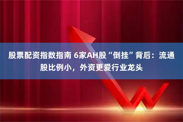 股票配资指数指南 6家AH股“倒挂”背后：流通股比例小，外资更爱行业龙头