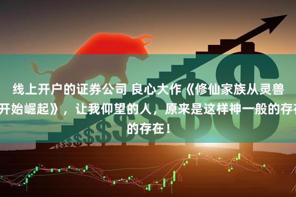 线上开户的证券公司 良心大作《修仙家族从灵兽谷开始崛起》，让我仰望的人，原来是这样神一般的存在！