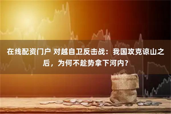 在线配资门户 对越自卫反击战：我国攻克谅山之后，为何不趁势拿下河内？