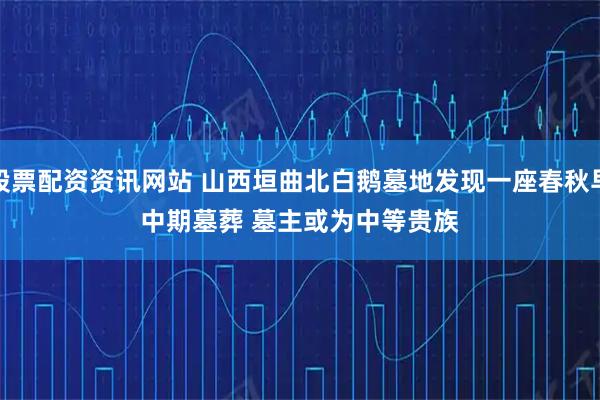 股票配资资讯网站 山西垣曲北白鹅墓地发现一座春秋早中期墓葬 墓主或为中等贵族