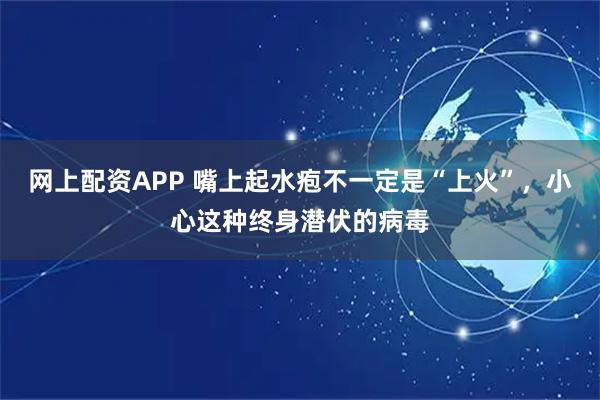 网上配资APP 嘴上起水疱不一定是“上火”，小心这种终身潜伏的病毒