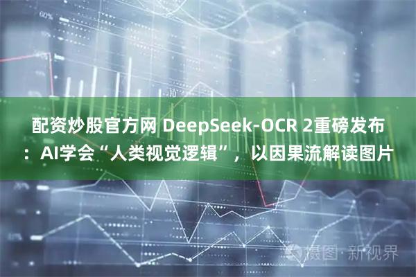 配资炒股官方网 DeepSeek-OCR 2重磅发布：AI学会“人类视觉逻辑”，以因果流解读图片