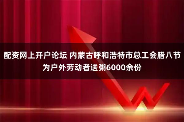 配资网上开户论坛 内蒙古呼和浩特市总工会腊八节为户外劳动者送粥6000余份