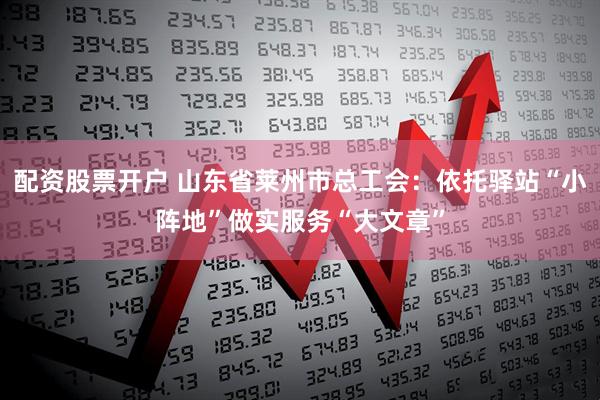 配资股票开户 山东省莱州市总工会：依托驿站“小阵地”做实服务“大文章”