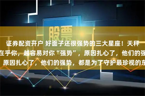 证券配资开户 好面子还很强势的三大星座！天秤、水瓶、巨蟹：他们越在乎你，越容易对你“强势”，原因扎心了，他们的强势，都是为了守护最珍视的东西
