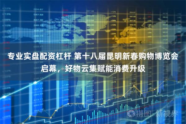 专业实盘配资杠杆 第十八届昆明新春购物博览会启幕，好物云集赋能消费升级