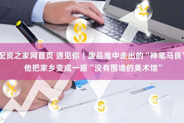 配资之家网首页 遇见你｜废品堆中走出的“神笔马良” 他把家乡变成一座“没有围墙的美术馆”