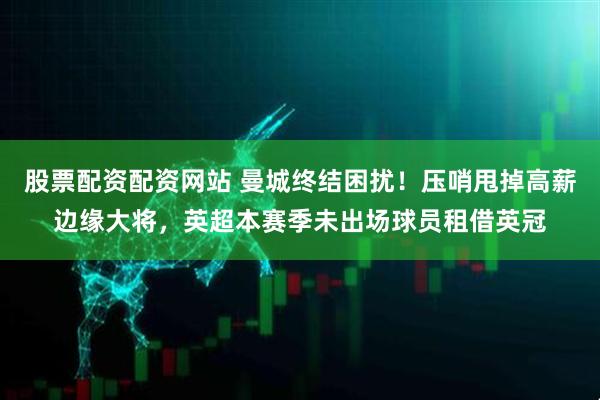 股票配资配资网站 曼城终结困扰！压哨甩掉高薪边缘大将，英超本赛季未出场球员租借英冠