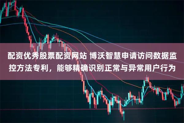 配资优秀股票配资网站 博沃智慧申请访问数据监控方法专利，能够精确识别正常与异常用户行为