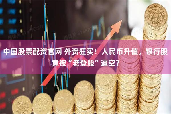 中国股票配资官网 外资狂买！人民币升值，银行股竟被“老登股”逼空？