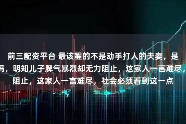 前三配资平台 最该醒的不是动手打人的夫妻，是坐地上不起来的杨大妈，明知儿子脾气暴烈却无力阻止，这家人一言难尽，社会必须看到这一点