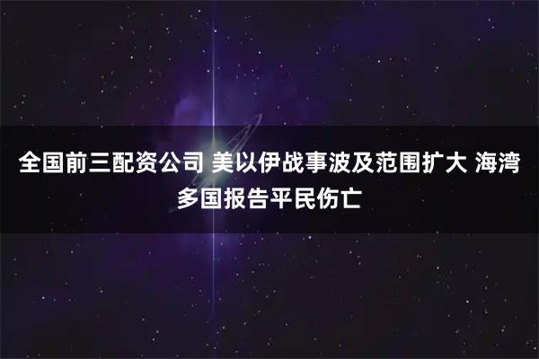 全国前三配资公司 美以伊战事波及范围扩大 海湾多国报告平民伤亡