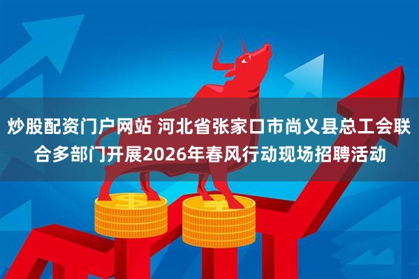 炒股配资门户网站 河北省张家口市尚义县总工会联合多部门开展2026年春风行动现场招聘活动