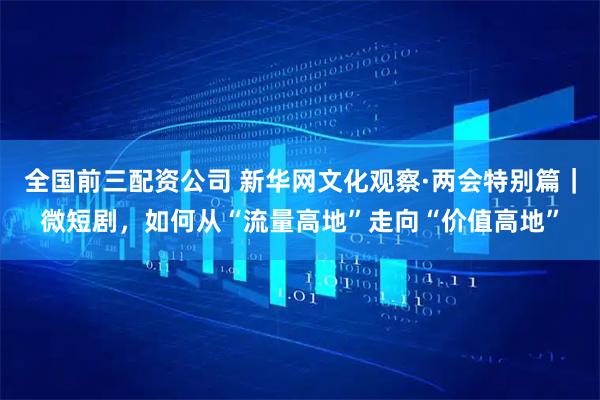 全国前三配资公司 新华网文化观察·两会特别篇｜微短剧，如何从“流量高地”走向“价值高地”