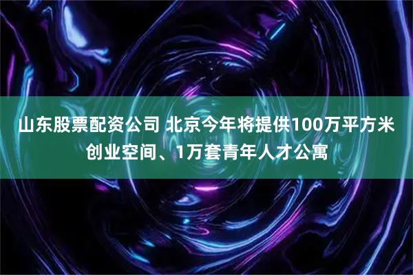 山东股票配资公司 北京今年将提供100万平方米创业空间、1万套青年人才公寓