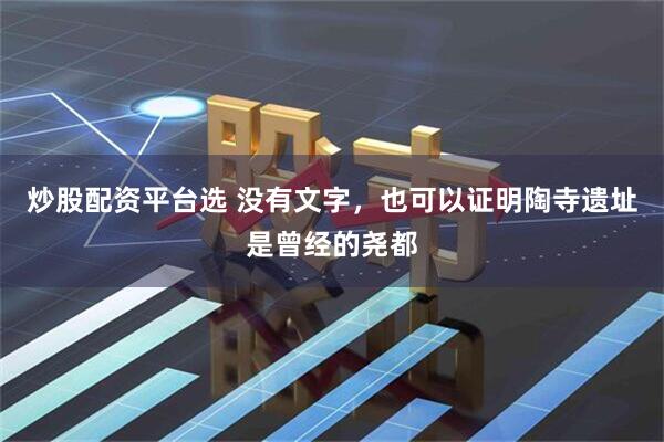 炒股配资平台选 没有文字，也可以证明陶寺遗址是曾经的尧都