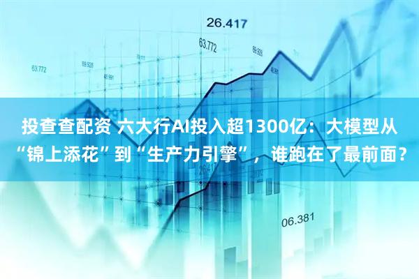 投查查配资 六大行AI投入超1300亿：大模型从“锦上添花”到“生产力引擎”，谁跑在了最前面？